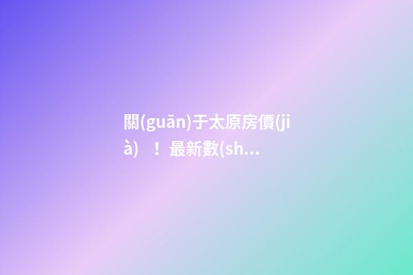 關(guān)于太原房價(jià)！最新數(shù)據(jù)曝光！